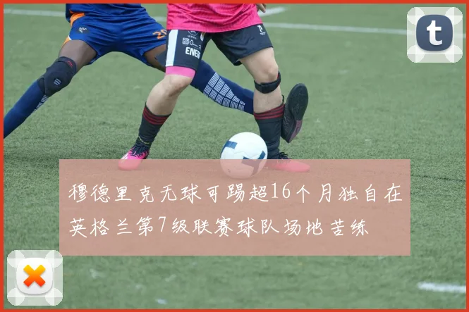 穆德里克无球可踢超16个月独自在英格兰第7级联赛球队场地苦练