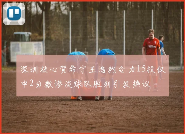 深圳核心贺希宁王浩然合力15投仅中2分数惨淡球队胜利引发热议