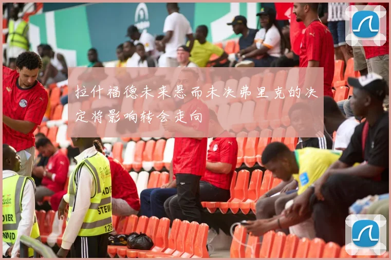 拉什福德未来悬而未决弗里克的决定将影响转会走向