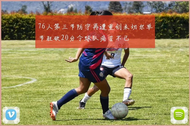 76人第三节防守再遭重创米切尔单节狂砍20分令球队痛苦不已