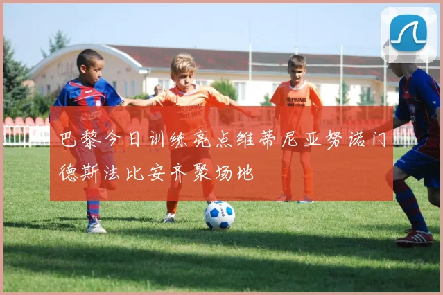 巴黎今日训练亮点维蒂尼亚努诺门德斯法比安齐聚场地
