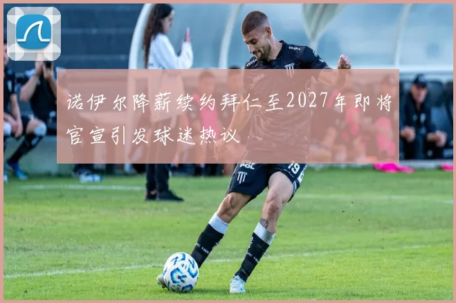 诺伊尔降薪续约拜仁至2027年即将官宣引发球迷热议