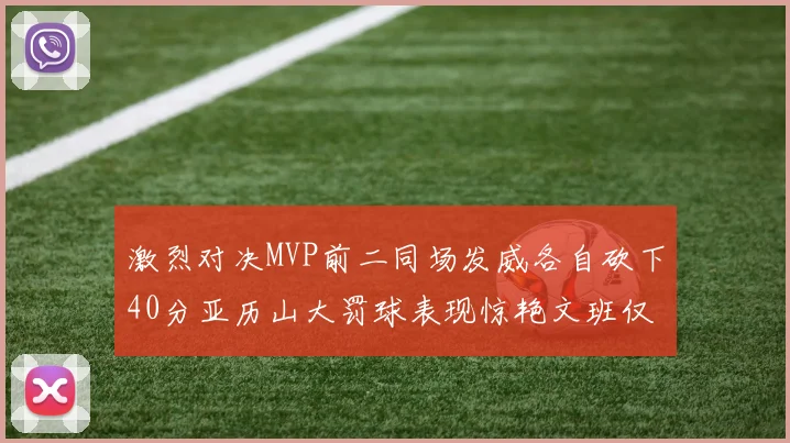 激烈对决MVP前二同场发威各自砍下40分亚历山大罚球表现惊艳文班仅得4罚机会