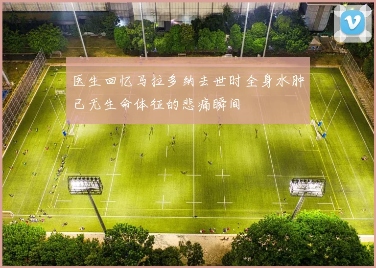 医生回忆马拉多纳去世时全身水肿已无生命体征的悲痛瞬间