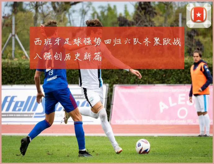 西班牙足球强势回归六队齐聚欧战八强创历史新篇