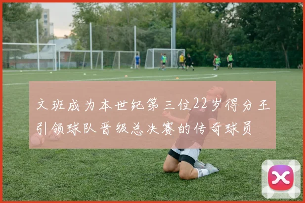 文班成为本世纪第三位22岁得分王引领球队晋级总决赛的传奇球员