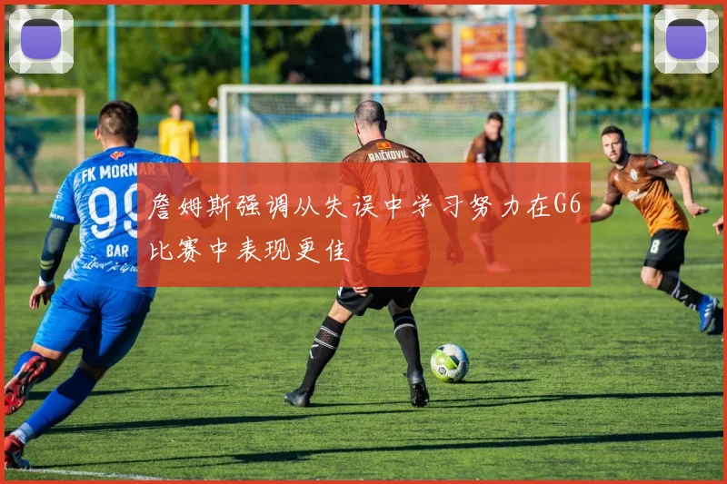 詹姆斯强调从失误中学习努力在G6比赛中表现更佳