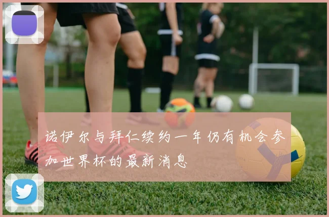 诺伊尔与拜仁续约一年仍有机会参加世界杯的最新消息