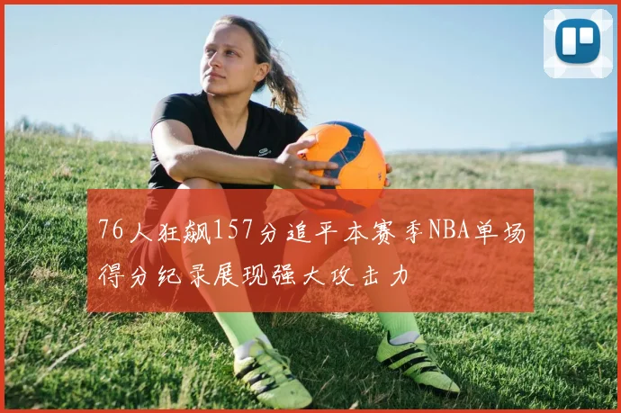 76人狂飙157分追平本赛季NBA单场得分纪录展现强大攻击力