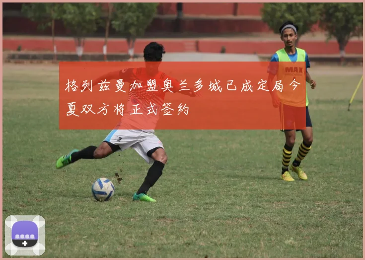 格列兹曼加盟奥兰多城已成定局今夏双方将正式签约