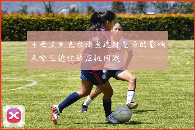 卡西谈里克尔梅当选对皇马的影响及哈兰德的适应性问题