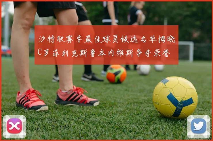 沙特联赛季最佳球员候选名单揭晓C罗菲利克斯鲁本内维斯争夺荣誉
