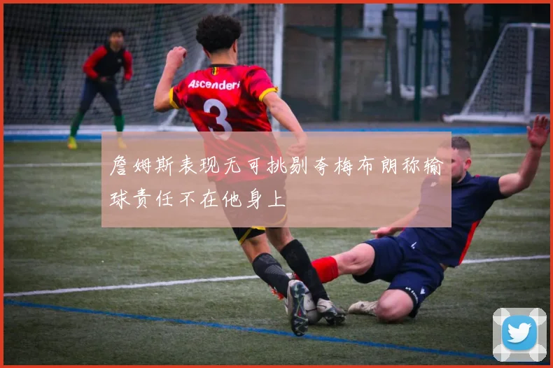 詹姆斯表现无可挑剔夸梅布朗称输球责任不在他身上
