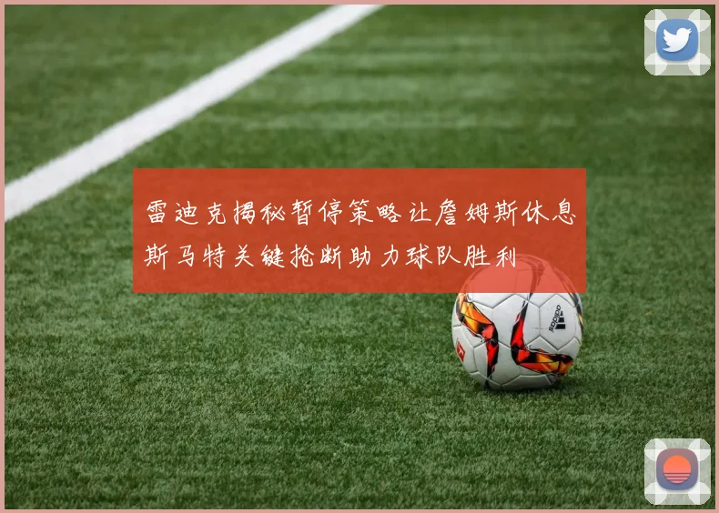 雷迪克揭秘暂停策略让詹姆斯休息斯马特关键抢断助力球队胜利