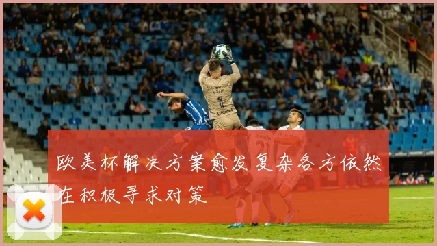 欧美杯解决方案愈发复杂各方依然在积极寻求对策