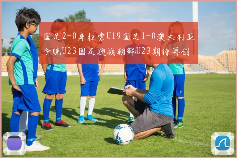 国足2-0库拉索U19国足1-0澳大利亚今晚U23国足迎战朝鲜U23期待再创佳绩